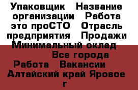 Упаковщик › Название организации ­ Работа-это проСТО › Отрасль предприятия ­ Продажи › Минимальный оклад ­ 23 500 - Все города Работа » Вакансии   . Алтайский край,Яровое г.